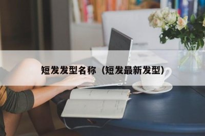 ​短发发型名称（短发最新发型）
