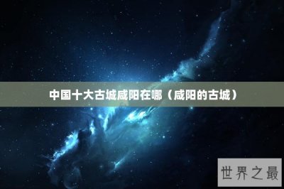 ​中国十大古城咸阳在哪（咸阳的古城）